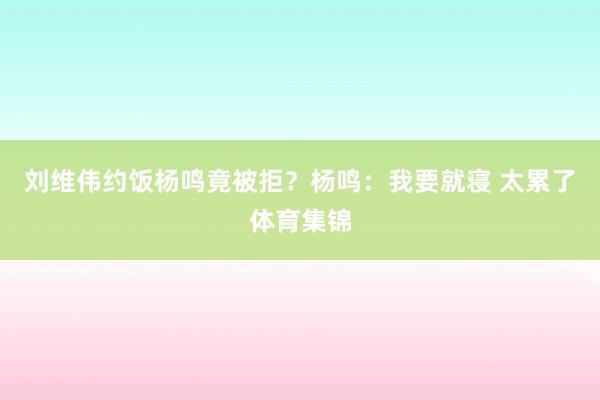 刘维伟约饭杨鸣竟被拒？杨鸣：我要就寝 太累了体育集锦