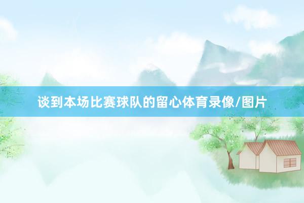 谈到本场比赛球队的留心体育录像/图片