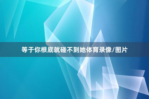 等于你根底就碰不到她体育录像/图片