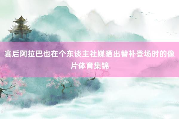 赛后阿拉巴也在个东谈主社媒晒出替补登场时的像片体育集锦
