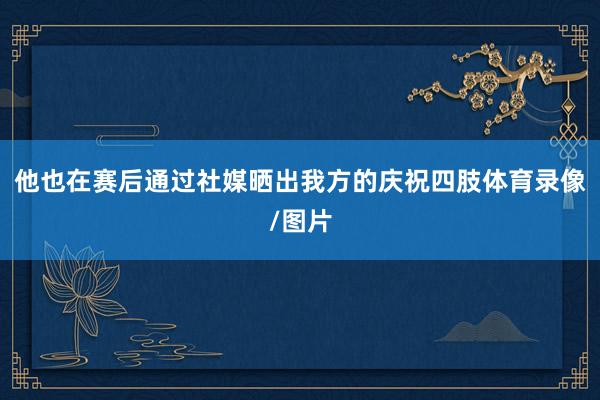 他也在赛后通过社媒晒出我方的庆祝四肢体育录像/图片