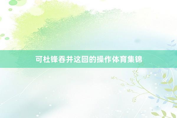 可杜锋吞并这回的操作体育集锦