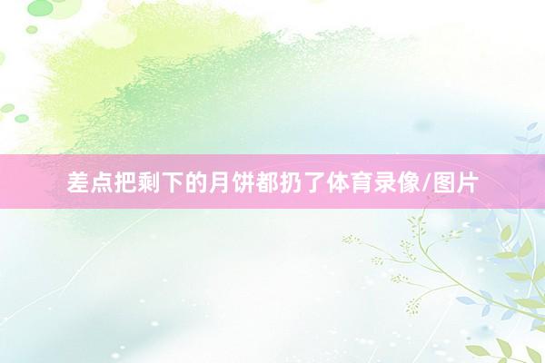 差点把剩下的月饼都扔了体育录像/图片