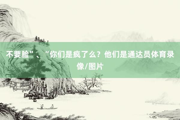 不要脸”、“你们是疯了么？他们是通达员体育录像/图片