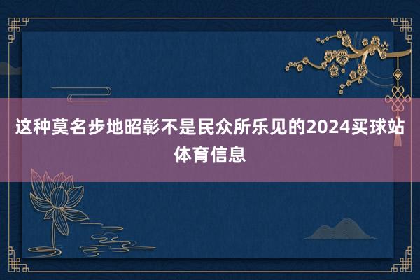 这种莫名步地昭彰不是民众所乐见的2024买球站体育信息