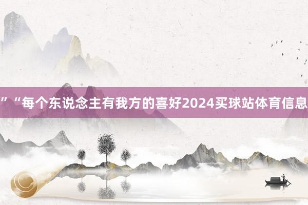 ”“每个东说念主有我方的喜好2024买球站体育信息