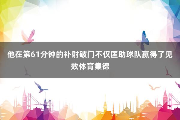 他在第61分钟的补射破门不仅匡助球队赢得了见效体育集锦