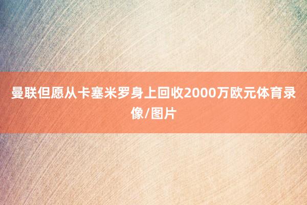 曼联但愿从卡塞米罗身上回收2000万欧元体育录像/图片