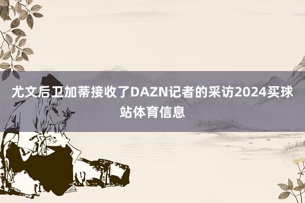 尤文后卫加蒂接收了DAZN记者的采访2024买球站体育信息