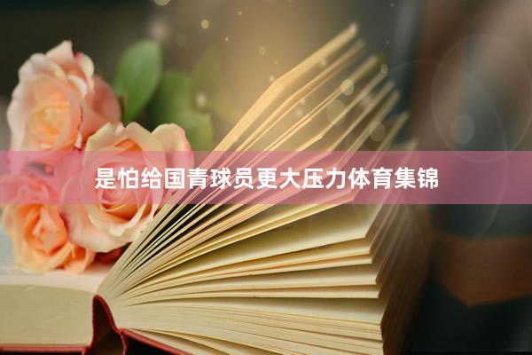 是怕给国青球员更大压力体育集锦