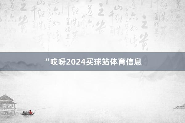 “哎呀2024买球站体育信息