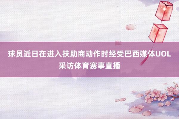 球员近日在进入扶助商动作时经受巴西媒体UOL采访体育赛事直播