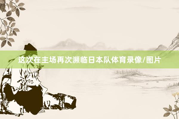 这次在主场再次濒临日本队体育录像/图片