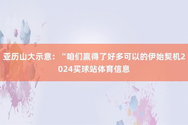 亚历山大示意：“咱们赢得了好多可以的伊始契机2024买球站体育信息