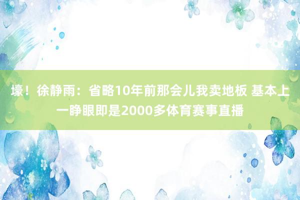 壕!徐静雨:省略10年前那会儿我卖地板 基本上一睁眼即是2000多体育赛事直播