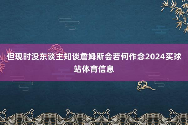 但现时没东谈主知谈詹姆斯会若何作念2024买球站体育信息