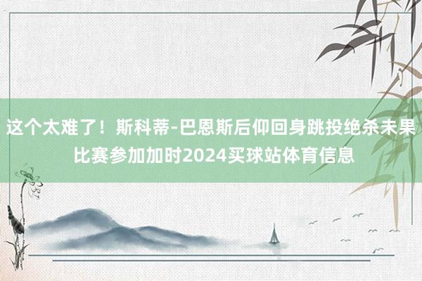 这个太难了！斯科蒂-巴恩斯后仰回身跳投绝杀未果 比赛参加加时2024买球站体育信息