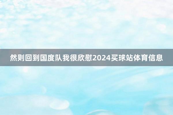 然则回到国度队我很欣慰2024买球站体育信息
