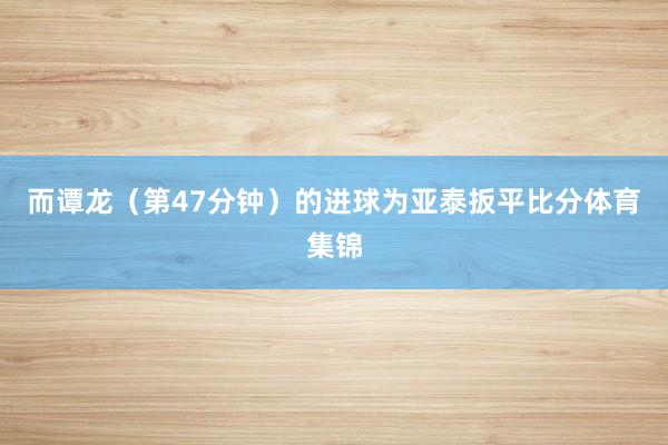 而谭龙（第47分钟）的进球为亚泰扳平比分体育集锦