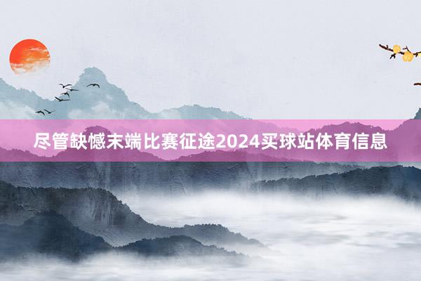 尽管缺憾末端比赛征途2024买球站体育信息