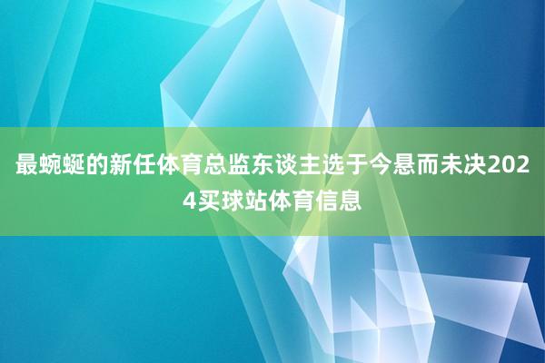 最蜿蜒的新任体育总监东谈主选于今悬而未决2024买球站体育信息