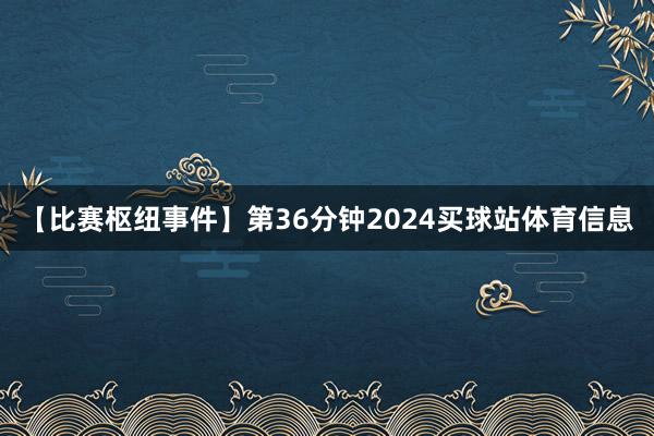 【比赛枢纽事件】第36分钟2024买球站体育信息