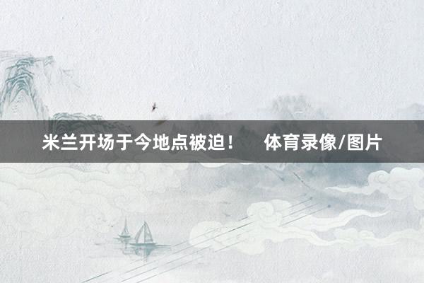 米兰开场于今地点被迫！    体育录像/图片