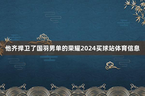 他齐捍卫了国羽男单的荣耀2024买球站体育信息