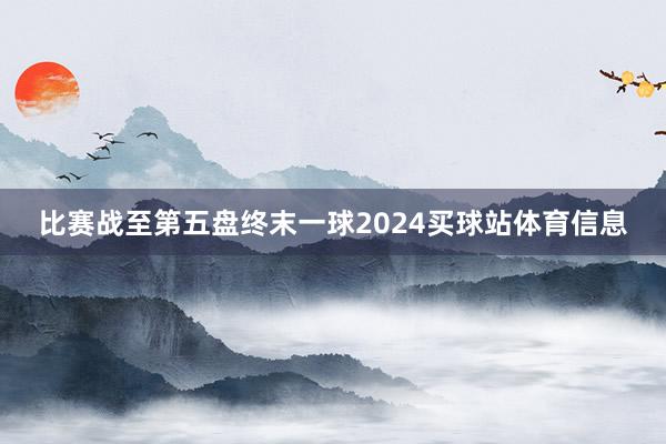 比赛战至第五盘终末一球2024买球站体育信息