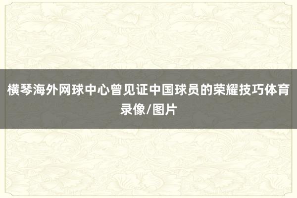 横琴海外网球中心曾见证中国球员的荣耀技巧体育录像/图片