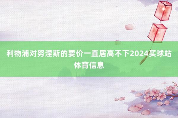 利物浦对努涅斯的要价一直居高不下2024买球站体育信息