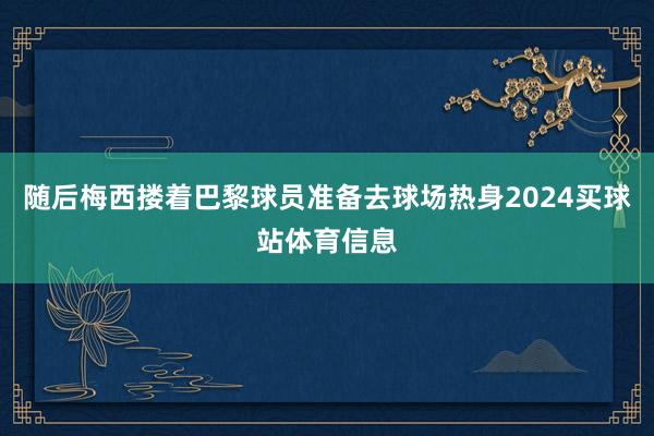 随后梅西搂着巴黎球员准备去球场热身2024买球站体育信息