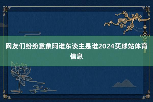 网友们纷纷意象阿谁东谈主是谁2024买球站体育信息