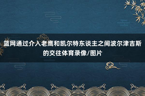 篮网通过介入老鹰和凯尔特东谈主之间波尔津吉斯的交往体育录像/图片