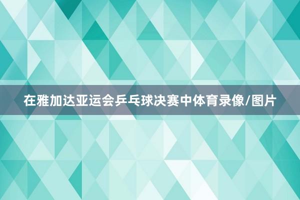 在雅加达亚运会乒乓球决赛中体育录像/图片