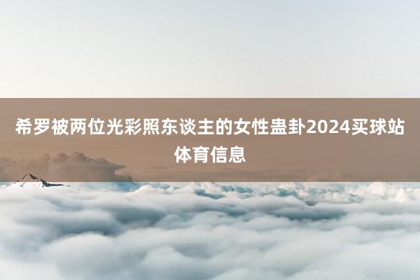 希罗被两位光彩照东谈主的女性蛊卦2024买球站体育信息