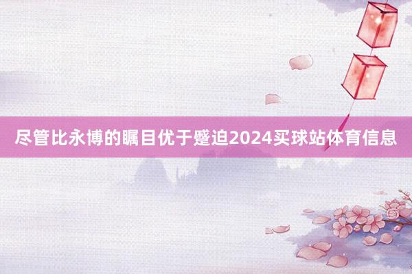 尽管比永博的瞩目优于蹙迫2024买球站体育信息