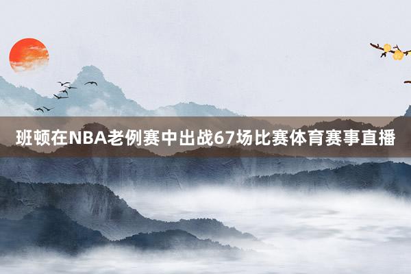 班顿在NBA老例赛中出战67场比赛体育赛事直播