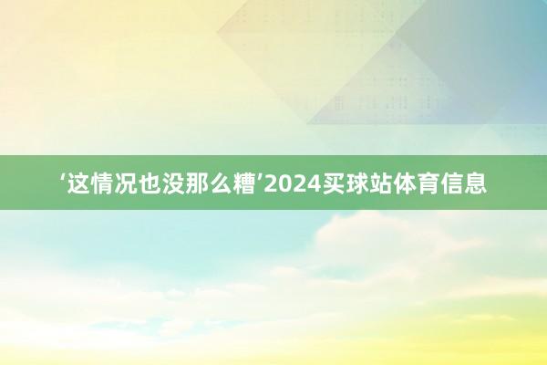‘这情况也没那么糟’2024买球站体育信息