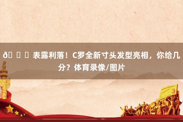 👀表露利落！C罗全新寸头发型亮相，你给几分？体育录像/图片