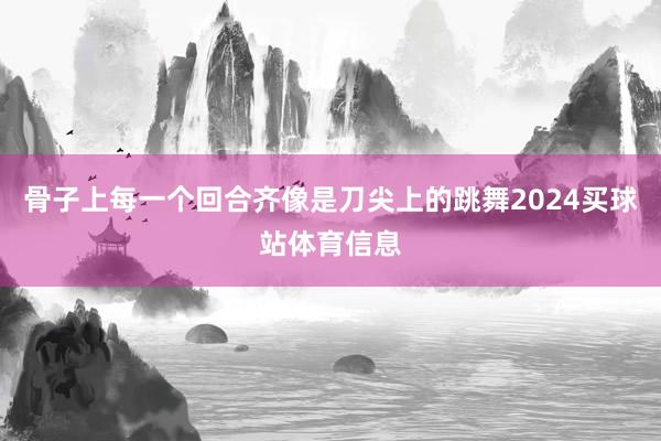 骨子上每一个回合齐像是刀尖上的跳舞2024买球站体育信息