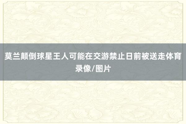 莫兰颠倒球星王人可能在交游禁止日前被送走体育录像/图片