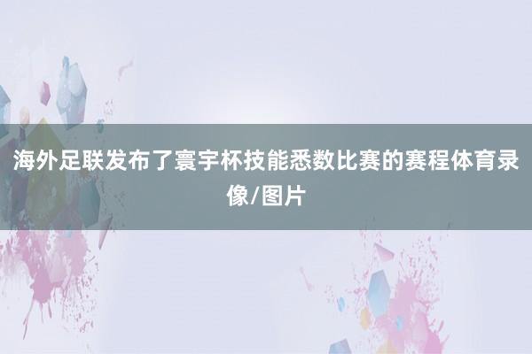 海外足联发布了寰宇杯技能悉数比赛的赛程体育录像/图片