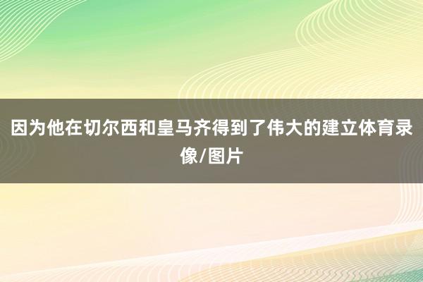 因为他在切尔西和皇马齐得到了伟大的建立体育录像/图片