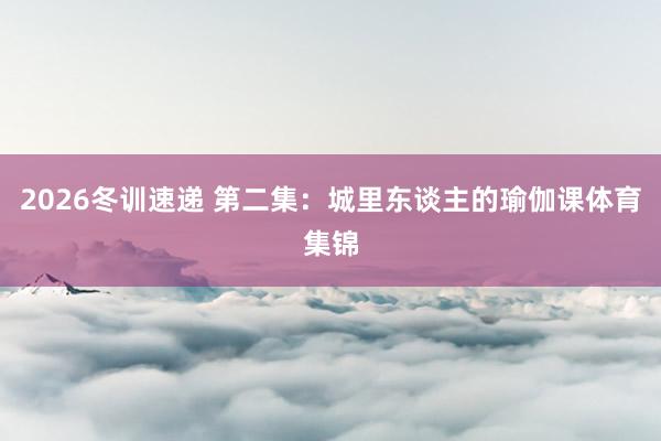 2026冬训速递 第二集：城里东谈主的瑜伽课体育集锦