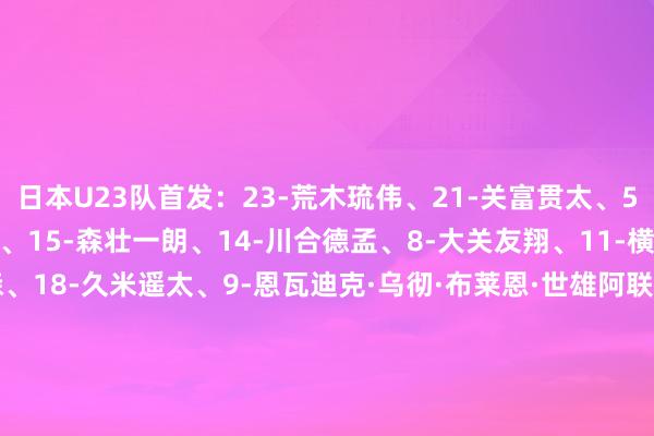 日本U23队首发：23-荒木琉伟、21-关富贯太、5-市原吏音、4-永野修齐、15-森壮一朗、14-川合德孟、8-大关友翔、11-横山梦树、7-石渡尼尔森、18-久米遥太、9-恩瓦迪克·乌彻·布莱恩·世雄阿联酋U23队首发：17-阿德利·穆罕默德、23-理查德·阿康诺、4-哈米斯·曼苏里、3-伦纳德·阿梅西梅库、18-曼苏尔·萨利赫、7-阿里·阿尔梅马里、5-马塔·扎尔、6-艾哈迈德·马拉拉、14-索蒙·索苏、19-梅德·赛义德、9-艾沙·哈尔凡    体育录像/图片