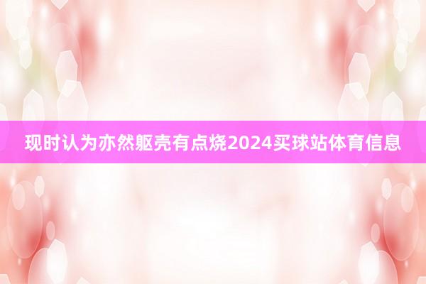 现时认为亦然躯壳有点烧2024买球站体育信息