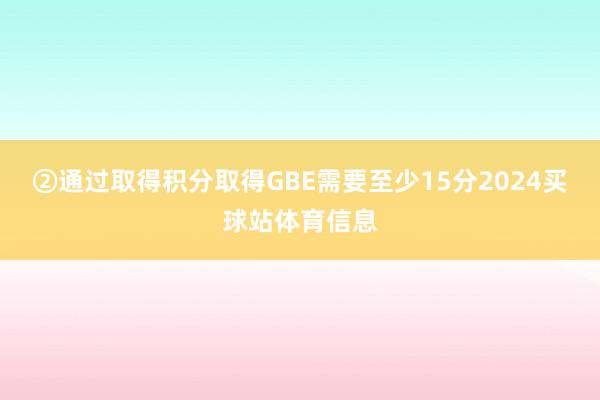 ②通过取得积分取得GBE需要至少15分2024买球站体育信息
