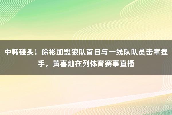 中韩碰头！徐彬加盟狼队首日与一线队队员击掌捏手，黄喜灿在列体育赛事直播