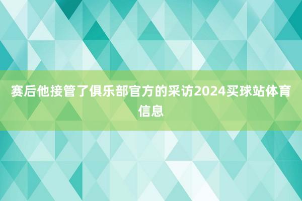 赛后他接管了俱乐部官方的采访2024买球站体育信息